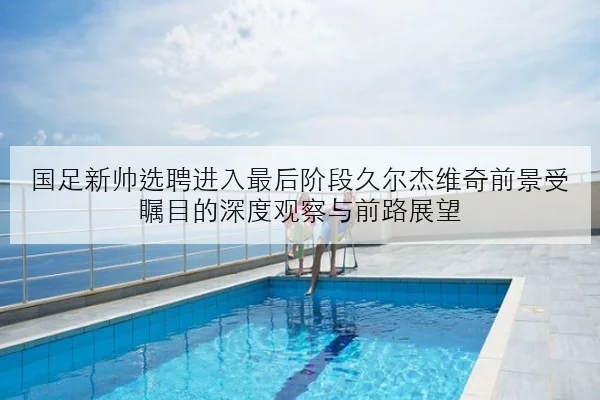 国足新帅选聘进入最后阶段久尔杰维奇前景受瞩目的深度观察与前路展望